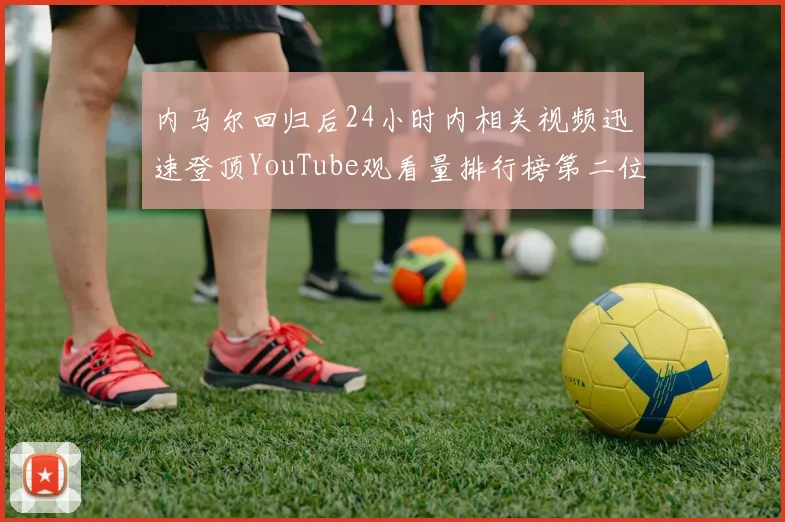 内马尔回归后24小时内相关视频迅速登顶YouTube观看量排行榜第二位