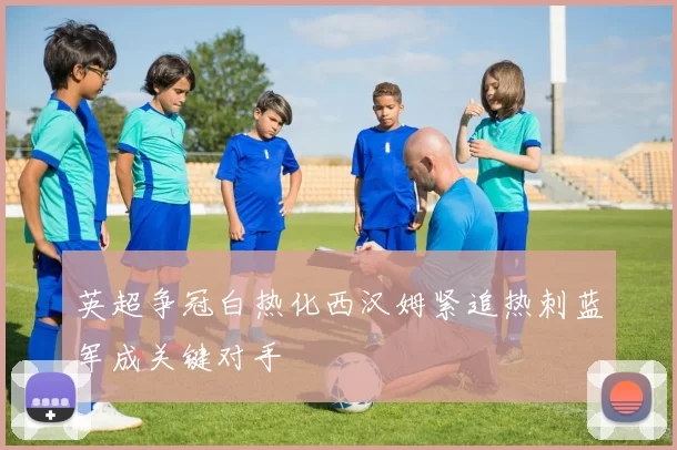 英超争冠白热化西汉姆紧追热刺蓝军成关键对手