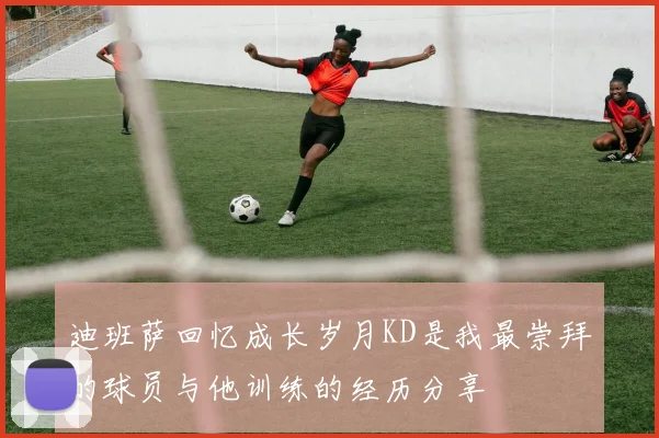 迪班萨回忆成长岁月KD是我最崇拜的球员与他训练的经历分享
