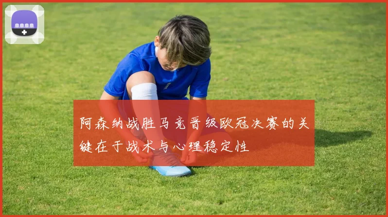阿森纳战胜马竞晋级欧冠决赛的关键在于战术与心理稳定性