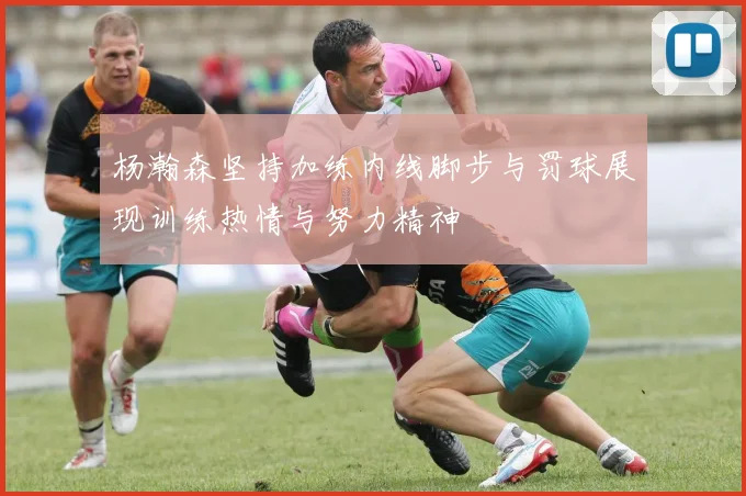 杨瀚森坚持加练内线脚步与罚球展现训练热情与努力精神