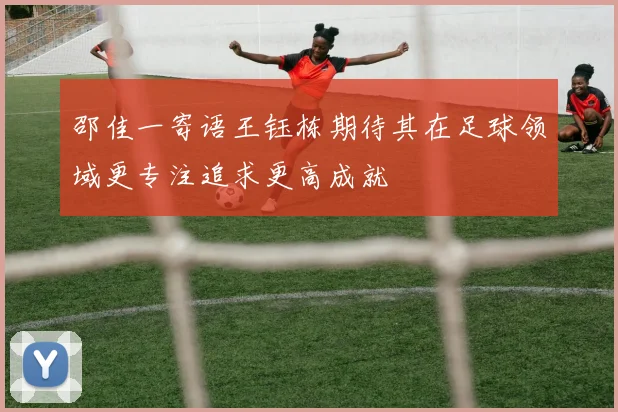 邵佳一寄语王钰栋期待其在足球领域更专注追求更高成就