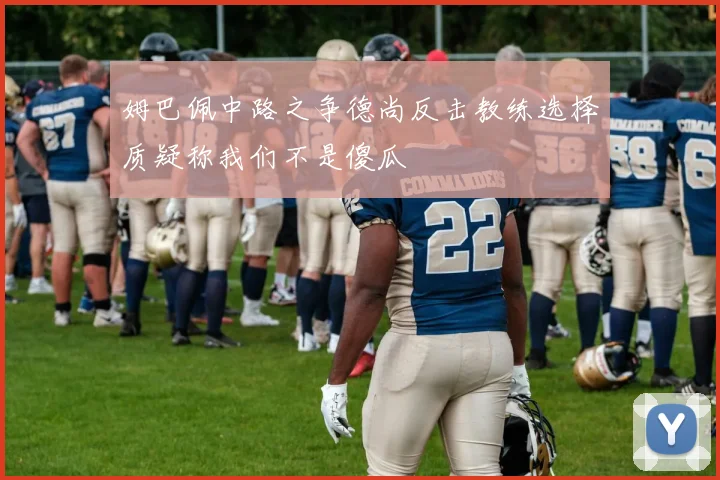 姆巴佩中路之争德尚反击教练选择质疑称我们不是傻瓜