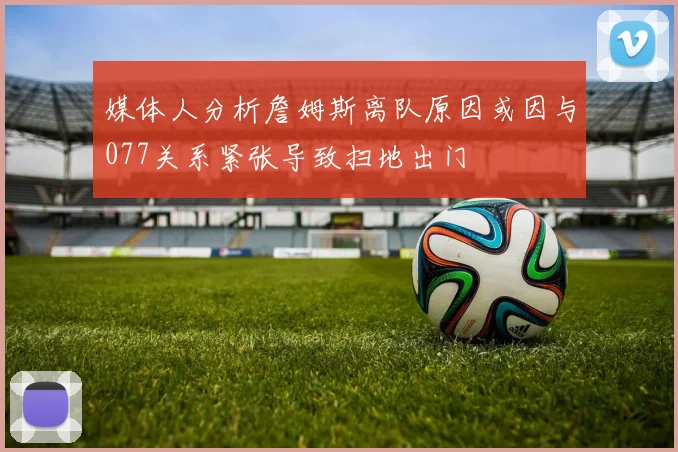 媒体人分析詹姆斯离队原因或因与077关系紧张导致扫地出门
