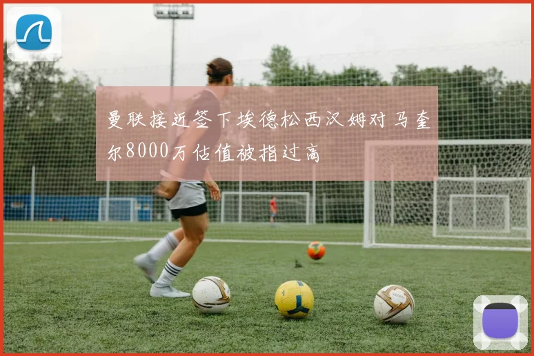 曼联接近签下埃德松西汉姆对马奎尔8000万估值被指过高