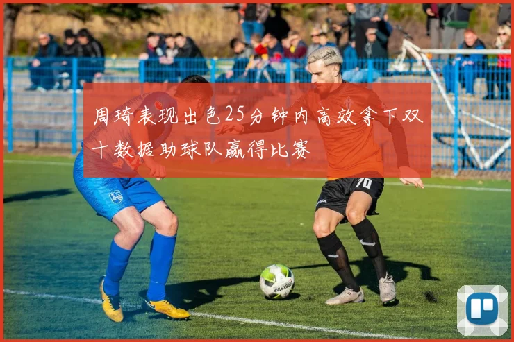 周琦表现出色25分钟内高效拿下双十数据助球队赢得比赛