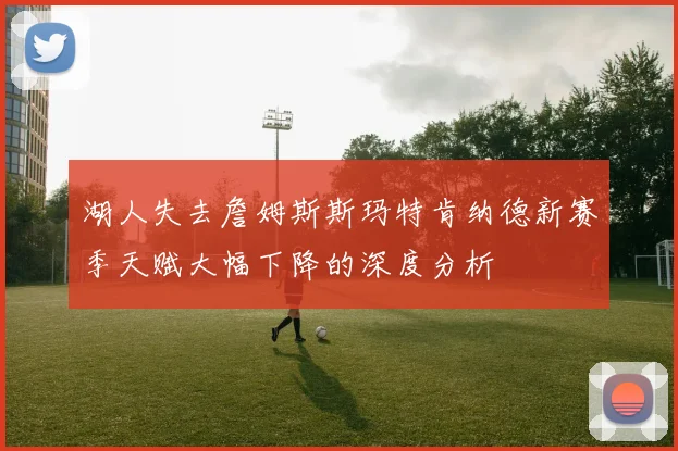湖人失去詹姆斯斯玛特肯纳德新赛季天赋大幅下降的深度分析