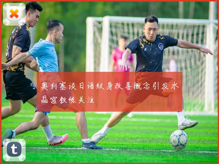 奥利塞谈日语纹身改善概念引发水晶宫教练关注