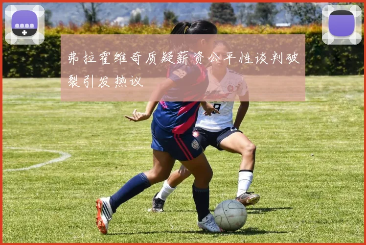 弗拉霍维奇质疑薪资公平性谈判破裂引发热议