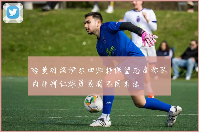 哈曼对诺伊尔回归持保留态度称队内非拜仁球员或有不同看法