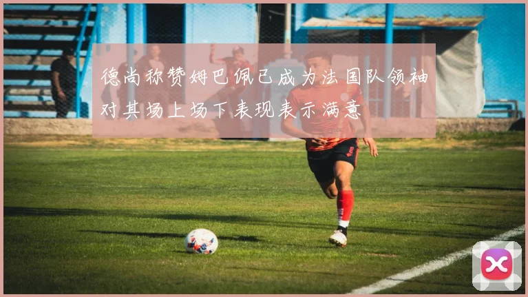 德尚称赞姆巴佩已成为法国队领袖对其场上场下表现表示满意