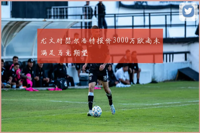 尤文对瑟尔洛特报价3000万欧尚未满足马竞期望