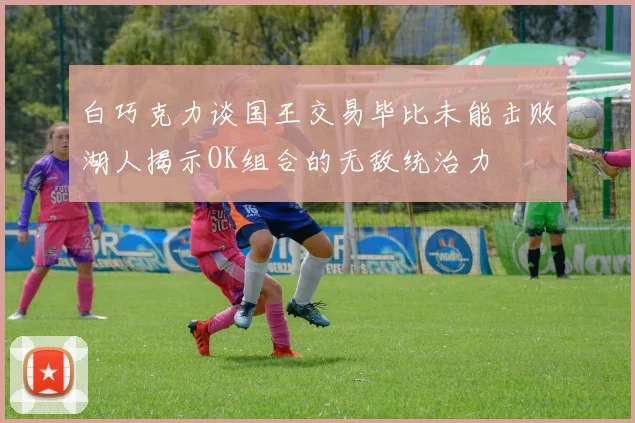 白巧克力谈国王交易毕比未能击败湖人揭示OK组合的无敌统治力