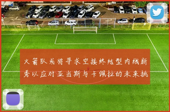 火箭队或将寻求空接终结型内线新秀以应对亚当斯与卡佩拉的未来挑战