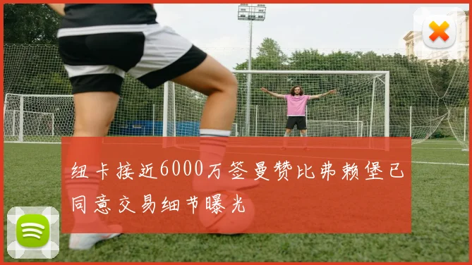 纽卡接近6000万签曼赞比弗赖堡已同意交易细节曝光