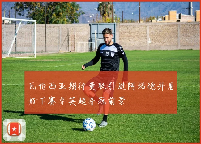 瓦伦西亚期待曼联引进阿诺德并看好下赛季英超夺冠前景