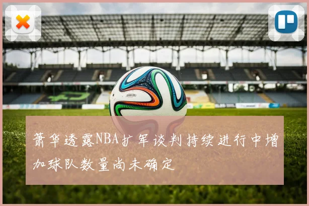 萧华透露NBA扩军谈判持续进行中增加球队数量尚未确定