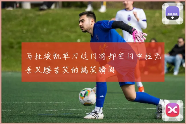马杜埃凯单刀过门将却空门中柱无奈叉腰苦笑的搞笑瞬间