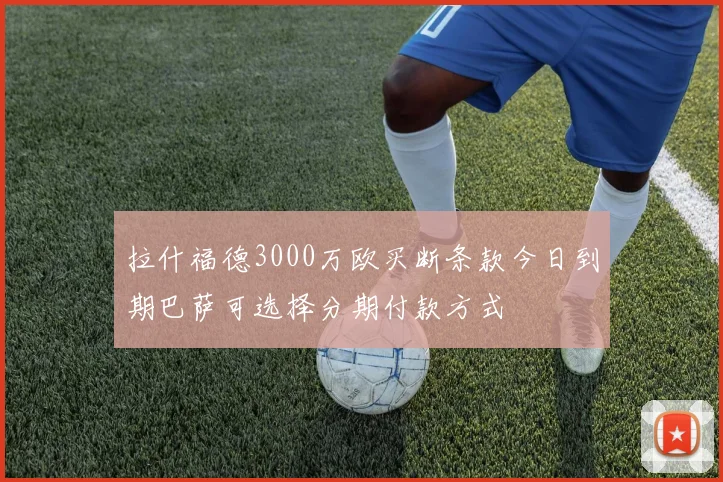 拉什福德3000万欧买断条款今日到期巴萨可选择分期付款方式
