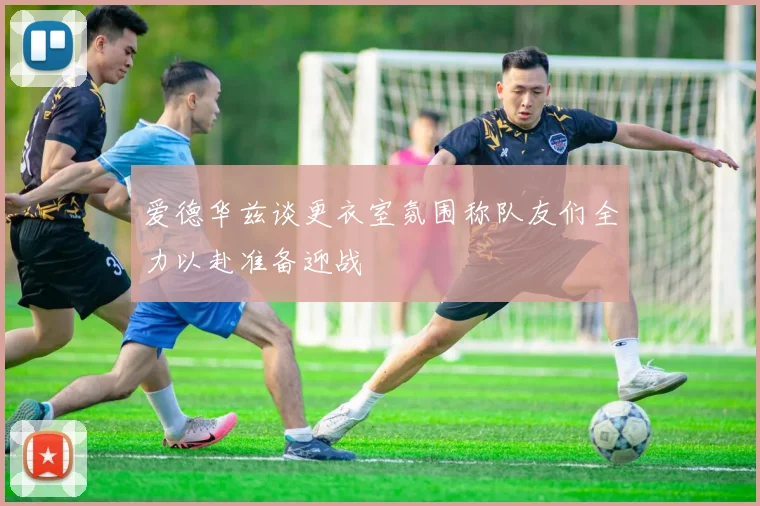 爱德华兹谈更衣室氛围称队友们全力以赴准备迎战
