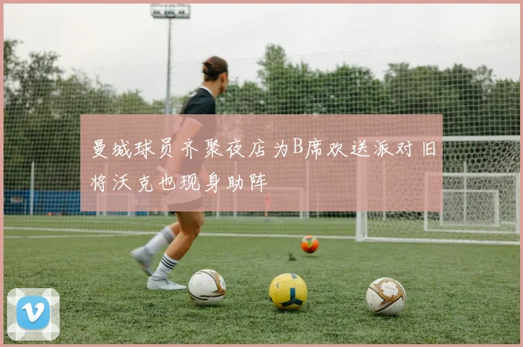 曼城球员齐聚夜店为B席欢送派对旧将沃克也现身助阵