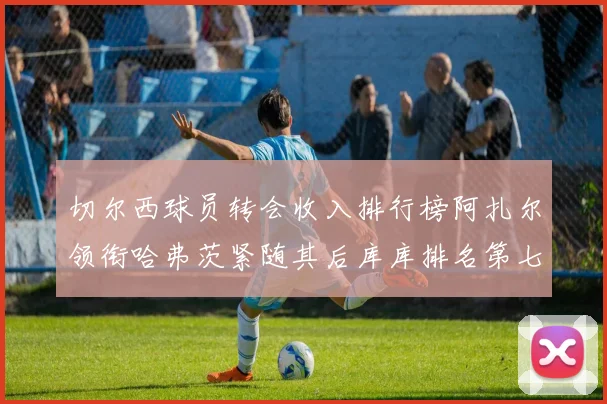 切尔西球员转会收入排行榜阿扎尔领衔哈弗茨紧随其后库库排名第七
