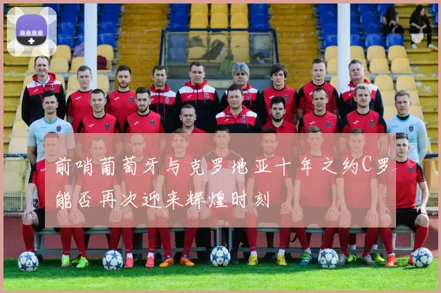 前哨葡萄牙与克罗地亚十年之约C罗能否再次迎来辉煌时刻
