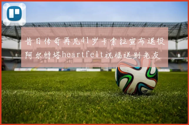 昔日传奇再见41岁卡索拉宣布退役阿尔特塔heartfelt祝福送别老友