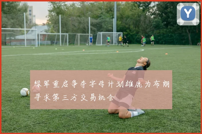 绿军重启争夺字母计划雄鹿为布朗寻求第三方交易机会