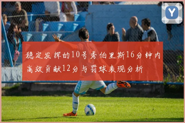 稳定发挥的10号秀伯里斯16分钟内高效贡献12分与罚球表现分析