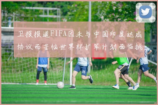 卫报报道FIFA因未与中国印度达成协议而苦恼世界杯扩军计划面临挑战
