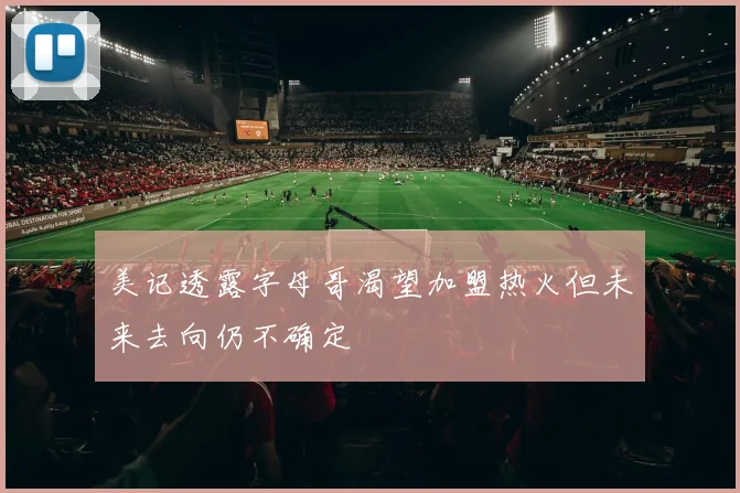 美记透露字母哥渴望加盟热火但未来去向仍不确定